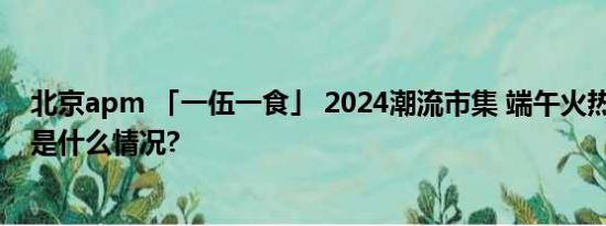 北京apm 「一伍一食」 2024潮流市集 端午火热开集 具体是什么情况?